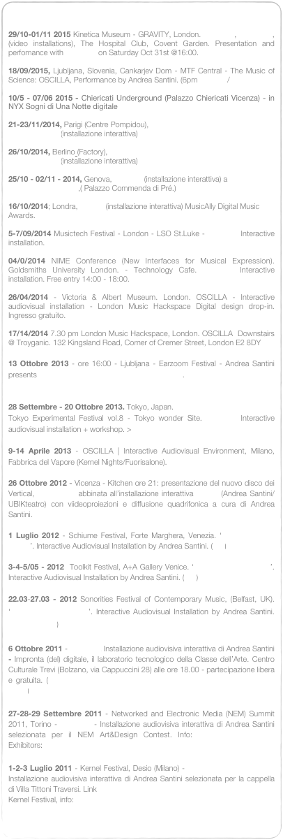 

29/10-01/11 2015 Kinetica Museum - GRAVITY, London. IN VITRO, VOLUPTA, (video installations), The Hospital Club, Covent Garden. Presentation and perfomance with OSCILLA on Saturday Oct 31st @16:00. Info

18/09/2015, Ljubljana, Slovenia, Cankarjev Dom - MTF Central - The Music of Science: OSCILLA, Performance by Andrea Santini. (6pm  Tickets / Info 

10/5 - 07/06 2015 - Chiericati Underground (Palazzo Chiericati Vicenza) - in NYX Sogni di Una Notte digitale

21-23/11/2014, Parigi (Centre Pompidou), Musictech Festival, Oscilla (installazione interattiva)

26/10/2014, Berlino (Factory), Musictech Festival, Oscilla (installazione interattiva)

25/10 - 02/11 - 2014, Genova,   Oscilla  (installazione interattiva) a “NeuroArt”, Festival della Scienza,( Palazzo Commenda di Pré.)

16/10/2014; Londra, Oscilla  (installazione interattiva) MusicAlly Digital Music Awards. (link)

5-7/09/2014 Musictech Festival - London - LSO St.Luke - OSCILLA Interactive installation. (Info)

04/0/2014 NIME Conference (New Interfaces for Musical Expression). Goldsmiths University London. - Technology Cafe. OSCILLA Interactive installation. Free entry 14:00 - 18:00. (Info) 

26/04/2014 - Victoria & Albert Museum. London. OSCILLA - Interactive audiovisual installation - London Music Hackspace Digital design drop-in.  Ingresso gratuito. Link17/14/2014 7.30 pm London Music Hackspace, London. OSCILLA  Downstairs @ Troyganic. 132 Kingsland Road, Corner of Cremer Street, London E2 8DY

13 Ottobre 2013 - ore 16:00 - Ljubljana - Earzoom Festival - Andrea Santini presents OSCILLA: Interactive audiovisual installation. 
Festival Program and Info.

28 Settembre - 20 Ottobre 2013. Tokyo, Japan. 
Tokyo Experimental Festival vol.8 - Tokyo wonder Site. OSCILLA Interactive audiovisual installation + workshop. > Link.

9-14 Aprile 2013 - OSCILLA | Interactive Audiovisual Environment, Milano, Fabbrica del Vapore (Kernel Nights/Fuorisalone). Info

26 Ottobre 2012 - Vicenza - Kitchen ore 21: presentazione del nuovo disco dei Vertical, Black Palm abbinata all’installazione interattiva Oscilla (Andrea Santini/UBIKteatro) con viideoproiezioni e diffusione quadrifonica a cura di Andrea Santini.

1 Luglio 2012 - Schiume Festival, Forte Marghera, Venezia. ‘Oscilla, Modern Rituals’. Interactive Audiovisual Installation by Andrea Santini. (info)

3-4-5/05 - 2012  Toolkit Festival, A+A Gallery Venice. ‘Oscilla, Modern Rituals’. Interactive Audiovisual Installation by Andrea Santini. (info)

22.03-27.03 - 2012 Sonorities Festival of Contemporary Music, (Belfast, UK). ‘Oscilla, Modern Rituals’. Interactive Audiovisual Installation by Andrea Santini. (Info&schedule)

6 Ottobre 2011 - OSCILLA Installazione audiovisiva interattiva di Andrea Santini - Impronta (del) digitale, il laboratorio tecnologico della Classe dell’Arte. Centro Culturale Trevi (Bolzano, via Cappuccini 28) alle ore 18.00 - partecipazione libera e gratuita. (Link > La classe dell’arte - Provincia Autonoma  di Bolzano-Alto Adige)

27-28-29 Settembre 2011 - Networked and Electronic Media (NEM) Summit 2011, Torino - OSCILLA - Installazione audiovisiva interattiva di Andrea Santini selezionata per il NEM Art&Design Contest. Info: http://nem-summit.eu/ Exhibitors: http://nem-summit.eu/exhibitors/

1-2-3 Luglio 2011 - Kernel Festival, Desio (Milano) - OSCILLA (Modern Rituals) Installazione audiovisiva interattiva di Andrea Santini selezionata per la cappella di Villa Tittoni Traversi. Link 
Kernel Festival, info: http://www.kernelfestival.net/festival-011/oscilla/